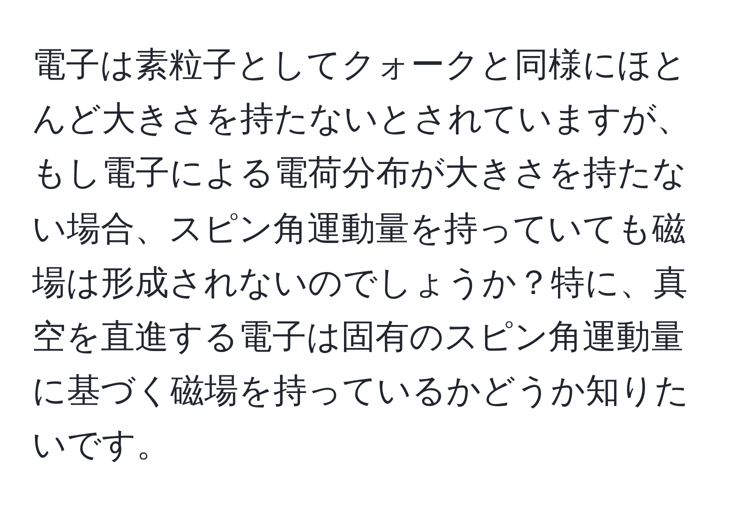 電子は素粒子としてクォークと同様にほとんど大きさを持たないとされていますが、もし電子による電荷分布が大きさを持たない場合、スピン角運動量を持っていても磁場は形成されないのでしょうか？特に、真空を直進する電子は固有のスピン角運動量に基づく磁場を持っているかどうか知りたいです。