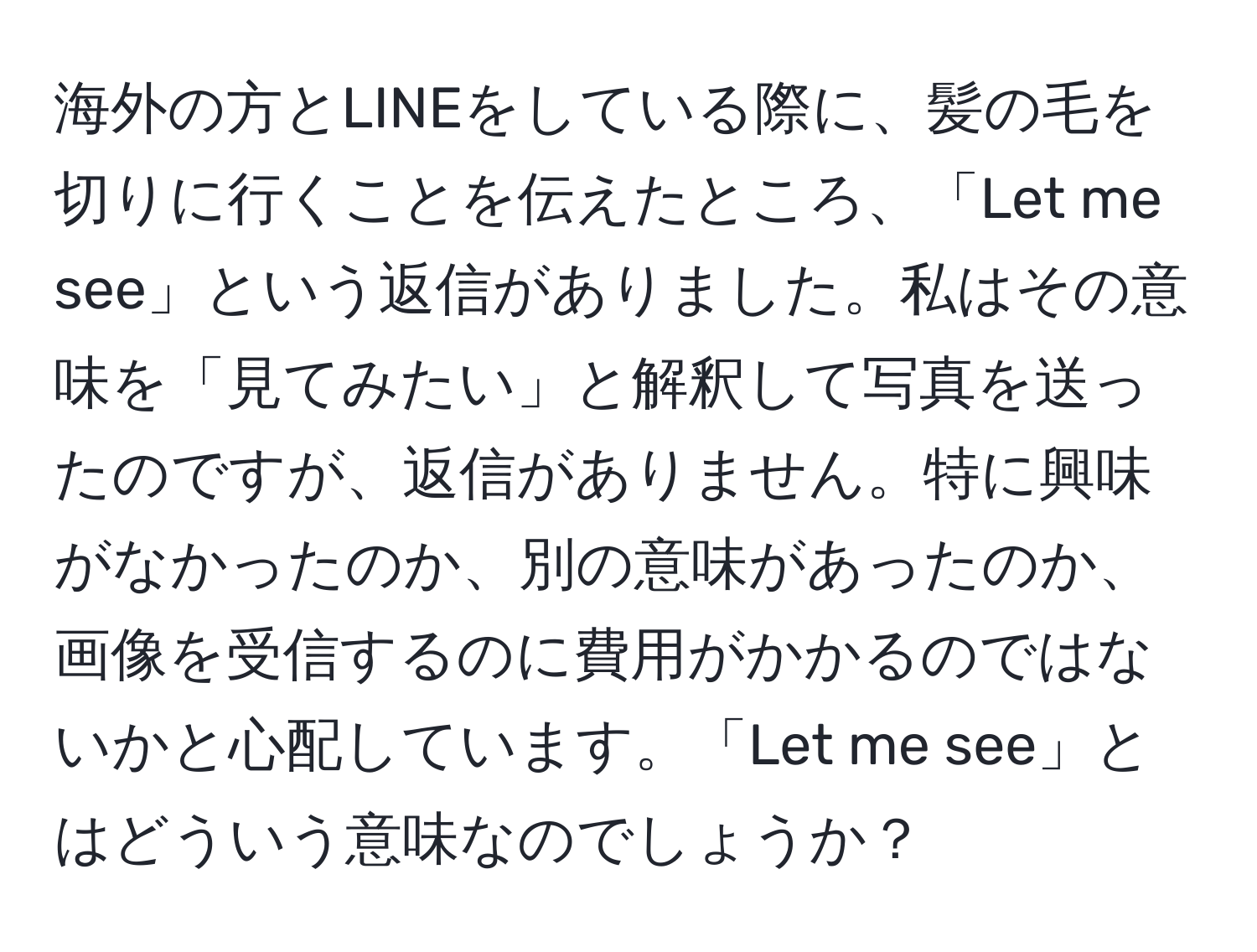 海外の方とLINEをしている際に、髪の毛を切りに行くことを伝えたところ、「Let me see」という返信がありました。私はその意味を「見てみたい」と解釈して写真を送ったのですが、返信がありません。特に興味がなかったのか、別の意味があったのか、画像を受信するのに費用がかかるのではないかと心配しています。「Let me see」とはどういう意味なのでしょうか？