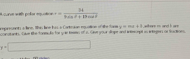 A curve with polar equation r= 34/9sin θ +19cos θ  
represents a line. This line has a Cartesian equation of the form y=mx+b ,where m and b are 
constants. Give the formula for y in terms of x. Give your slope and intercept as integers or fractions.
y=□