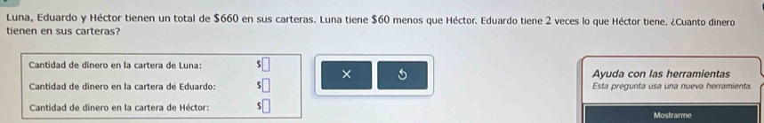 Luna, Eduardo y Héctor tienen un total de $660 en sus carteras. Luna tiene $60 menos que Héctor. Eduardo tiene 2 veces lo que Héctor tiene. ¿Cuanto dinero 
tienen en sus carteras? 
Cantidad de dinero en la cartera de Luna: $□ × 5 
Ayuda con las herramientas 
Cantidad de dinero en la cartera de Eduardo: $□ Esta pregunta usa una nueva herramienta. 
Cantidad de dinero en la cartera de Héctor: $□ Mostrarme