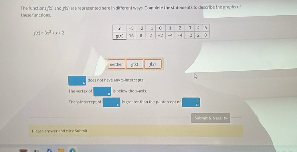 The functions f(x) and g(x) are represented here in different ways. Complete the statements to describe the graphs of
these functions.
f(x)=3x^2+x+2
neither g(x) f(x)
does not have any x-intercepts.
The vertex of is below the x-axis.
The y-intercept of is greater than the y-intercept of 。
Submit & Next >
Please answer and click Submit.