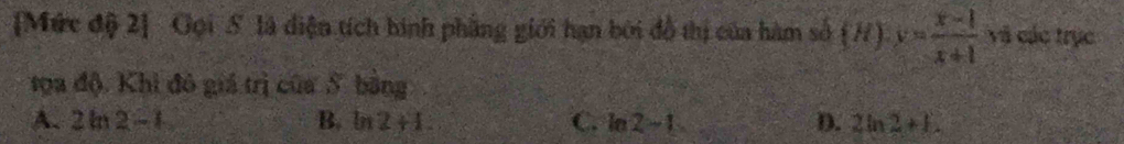 [Mức độ 2] Gọi S là diện tích hình phẳng giới hạn bởi đồ thị của hàm số (H)· y= (x-1)/x+1  và các trục
tọa độ. Khi đô giá trị của S bằng
A. 2ln 2-t B. p a 2+1 C. ln 2-1 D. 2ln 2+L