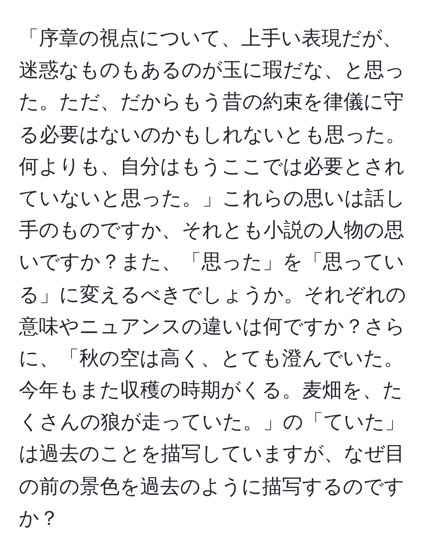 「序章の視点について、上手い表現だが、迷惑なものもあるのが玉に瑕だな、と思った。ただ、だからもう昔の約束を律儀に守る必要はないのかもしれないとも思った。何よりも、自分はもうここでは必要とされていないと思った。」これらの思いは話し手のものですか、それとも小説の人物の思いですか？また、「思った」を「思っている」に変えるべきでしょうか。それぞれの意味やニュアンスの違いは何ですか？さらに、「秋の空は高く、とても澄んでいた。今年もまた収穫の時期がくる。麦畑を、たくさんの狼が走っていた。」の「ていた」は過去のことを描写していますが、なぜ目の前の景色を過去のように描写するのですか？