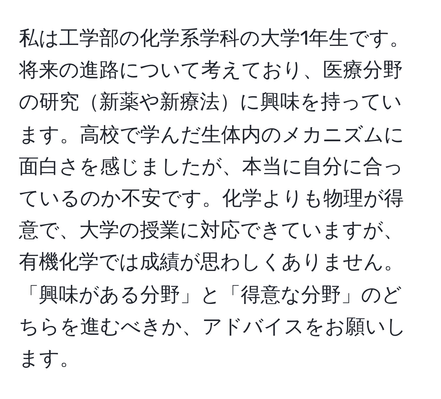 私は工学部の化学系学科の大学1年生です。将来の進路について考えており、医療分野の研究新薬や新療法に興味を持っています。高校で学んだ生体内のメカニズムに面白さを感じましたが、本当に自分に合っているのか不安です。化学よりも物理が得意で、大学の授業に対応できていますが、有機化学では成績が思わしくありません。「興味がある分野」と「得意な分野」のどちらを進むべきか、アドバイスをお願いします。