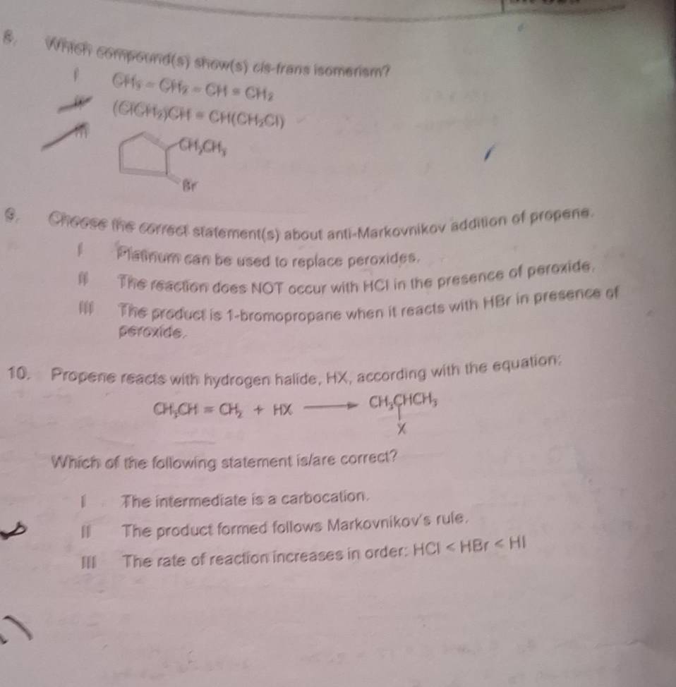 Which compourd(s) show(s) cis-frans isomerism?
CH_3=CH_2=CH=CH_2
(CHCH_2)CH=CH(CH_2Cl)
y CH_2CH_3
Br
9. Choose the correct statement(s) about anti-Markovnikov addition of propene.
Platnum can be used to replace peroxides.
# The reaction does NOT occur with HCI in the presence of peroxide.
The product is 1 -bromopropane when it reacts with HBr in presence of
peroxide.
10. Propene reacts with hydrogen halide, HX, according with the equation:
CH_3CH=CH_2+HXto CH_3CHCH_3
X
Which of the following statement is/are correct?
| The intermediate is a carbocation.
H The product formed follows Markovnikov's rule.
III The rate of reaction increases in order: HCI