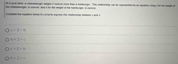 A a loca tiner, a cheeseburger weighs 2 ounces more than a hamburger. This relationship can be represented by an equation using a for the weight of
the sheeseburger, in cunces, and h for the weight of the hamburger, in ounces.
Comparte the equation below to correctly express this relationship between c and h
c+2=h
h+2=c
c+2
11+2