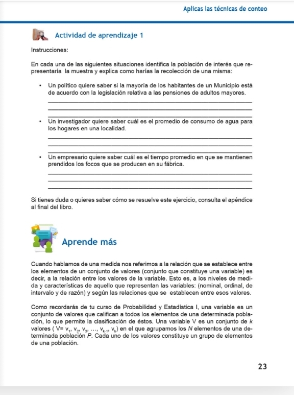 Aplicas las técnicas de conteo
Actividad de aprendizaje 1
Instrucciones:
En cada una de las siguientes situaciones identifica la población de interés que re-
presentaría la muestra y explica como harías la recolección de una misma:
Un político quiere saber si la mayoría de los habitantes de un Municipio está
de acuerdo con la legislación relativa a las pensiones de adultos mayores.
_
_
_
Un investigador quiere saber cuál es el promedio de consumo de agua para
los hogares en una localidad.
_
_
_
Un empresario quiere saber cuál es el tiempo promedio en que se mantienen
prendidos los focos que se producen en su fábrica.
_
_
_
Si tienes duda o quieres saber cómo se resuelve este ejercicio, consulta el apéndice
al final del libro.
Aprende más
Cuando hablamos de una medida nos referimos a la relación que se establece entre
los elementos de un conjunto de valores (conjunto que constituye una variable) es
decir, a la relación entre los valores de la variable. Esto es, a los niveles de medi-
da y características de aquello que representan las variables: (nominal, ordinal, de
intervalo y de razón) y según las relaciones que se establecen entre esos valores.
Como recordarás de tu curso de Probabilidad y Estadística I, una variable es un
conjunto de valores que califican a todos los elementos de una determinada pobla-
ción, lo que permite la clasificación de éstos. Una variable V es un conjunto de k
valores (V=v_1,v_2,v_3,...,v_k,v_k) en el que agrupamos los N elementos de una de-
terminada población P. Cada uno de los valores constituye un grupo de elementos
de una población.
23