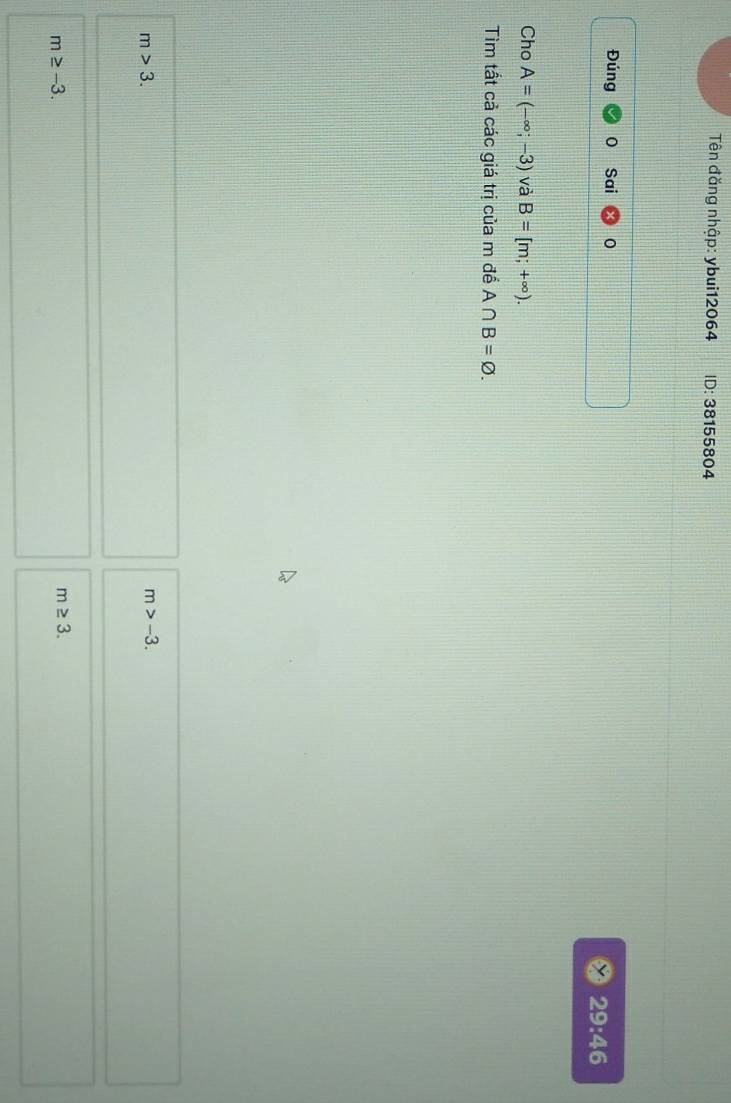 Tên đăng nhập: ybui12064 D : 38155804
Đúng Sai 0 29:46
Cho A=(-∈fty ;-3) và B=[m;+∈fty ). 
Tìm tất cả các giá trị của m đế A∩ B=varnothing.
m>3.
m>-3.
m≥ -3.
m≥ 3.