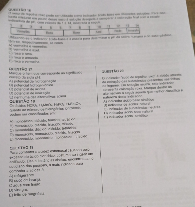 suco de repolho-roxo pode ser utilizado como indicador ácido-base em diferentes soluções. Para isso,
basta misturar um pouco desse suco a solução desejada e comparar a coloração final com a escala
indicadora de
-se o indicador ácido-base e a escala para determco gástrico,
têm-se, respectivamente, as cores
A) vermelha e vermelha
B) vermelha e azul.
C) rosa e roxa.
D) roxa e amarela.
E) roxa e vermelha.
QUESTÃO 17
Marque o item que corresponde ao significado QUESTÃO 20
correto da sigla pH:
A) potencial de hidrogenação O indicador "suco de repolho roxo" é obtido através
B) potencial hidrogeniônico da extração das substâncias presentes nas folhas
do legume. Em solução neutra, este indicador
C) potencial de acidez
D) potencial de ionização apresenta coloração roxa. Marque dentre as
E) nenhuma das alterativas acima alternativas a seguir aquela que melhor classifica a
natureza deste indicador.
QUEStÃo 18
Os ácidos H HCIO_4,H_2MnO_4,H_3PO_3,H_4Sb_2O_7, A) indicador ácido base sintético
quanto ao número de hidrogênios ionizáveis, B) indicador de acidez natural
podem ser classificados em: C) indicador de substâncias neutras
D) indicador ácido base natural
A) monoácido, diácido, triácido, tetrácido. E) indicador ácido sintético
B) monoácido, diácido, triácido, triácido.
C) monoácido, diácido, diácido, tetrácido.
D) monoácido, monoácido, diácido, triácido.
E) monoácido, monoácido, monoácido , triacido
QUESTÃO 19
Para combater a acidez estomacal causada pelo
excesso de ácido clorídrico, costuma-se ingerir um
antiácido. Das substâncias abaixo, encontradas no
cotidiano das pessoas, a mais indicada para
combater a acidez é:
A) refrigerante.
B) suco de laranja.
C água com limão.
D) vinagre.
E) leite de magnésia.