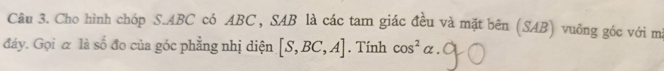 Cho hình chóp S. ABC có ABC, SAB là các tam giác đều và mặt bên (SAB) vuông góc với mà 
đáy. Gọi α là số đo của góc phẳng nhị diện [S,BC,A]. Tính cos^2alpha.