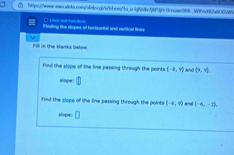 Lines and lunctions 
Finding the slopes of horizontal and vertical lines 
Fill in the blanks below. 
Find the slope of the line passing through the points (-8,9) and (9,9). 
slope: 
Find the slope of the line passing through the points (-6,9) and (-6,-2), 
slope: