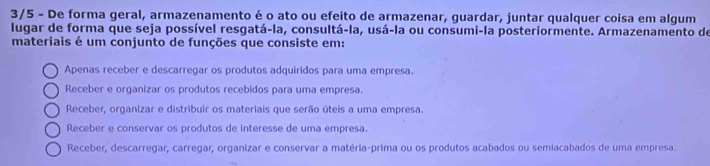 3/5 - De forma geral, armazenamento é o ato ou efeito de armazenar, guardar, juntar qualquer coisa em algum
lugar de forma que seja possível resgatá-la, consultá-la, usá-la ou consumi-la posteriormente. Armazenamento de
materiais é um conjunto de funções que consiste em:
Apenas receber e descarregar os produtos adquiridos para uma empresa.
Receber e organizar os produtos recebidos para uma empresa.
Receber, organizar e distribuir os materiais que serão úteis a uma empresa.
Receber e conservar os produtos de interesse de uma empresa.
Receber, descarregar, carregar, organizar e conservar a matéria-prima ou os produtos acabados ou semiacabados de uma empresa.