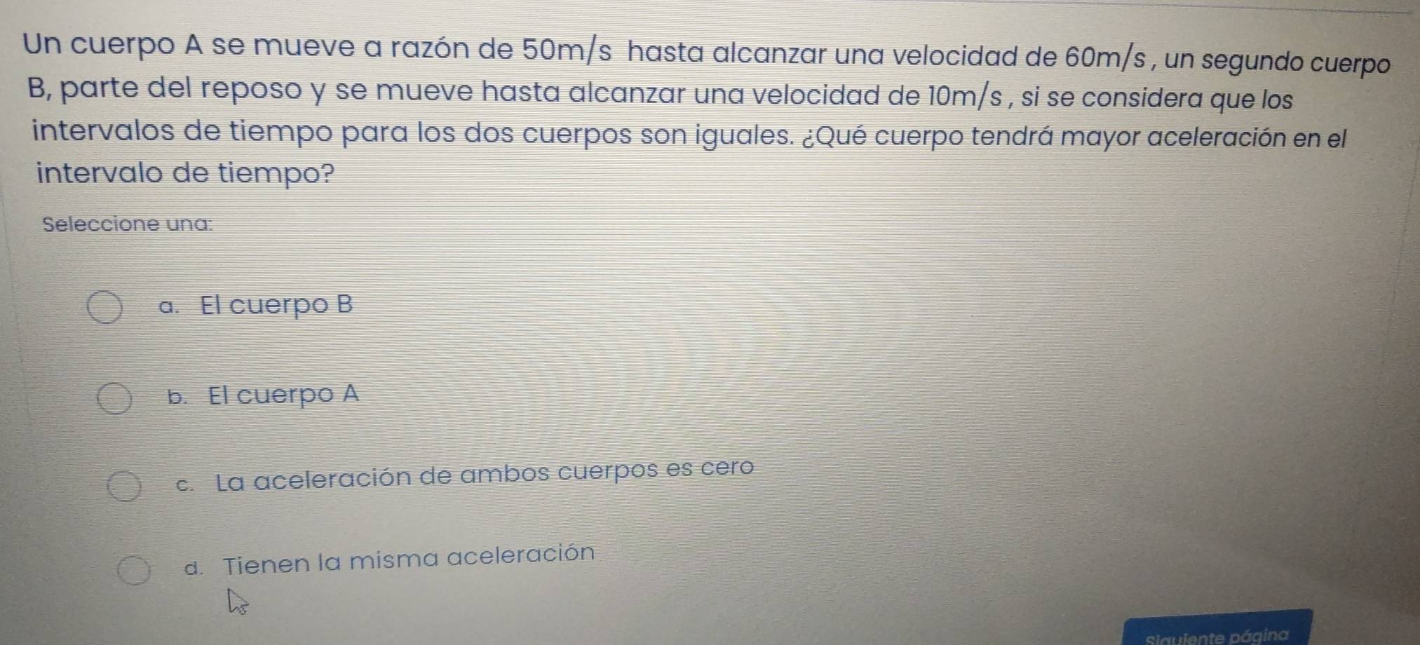 Un cuerpo A se mueve a razón de 50m/s hasta alcanzar una velocidad de 60m/s , un segundo cuerpo
B, parte del reposo y se mueve hasta alcanzar una velocidad de 10m/s , si se considera que los
intervalos de tiempo para los dos cuerpos son iguales. ¿Qué cuerpo tendrá mayor aceleración en el
intervalo de tiempo?
Seleccione una:
a. El cuerpo B
b. El cuerpo A
c. La aceleración de ambos cuerpos es cero
d. Tienen la misma aceleración
Slauiente página