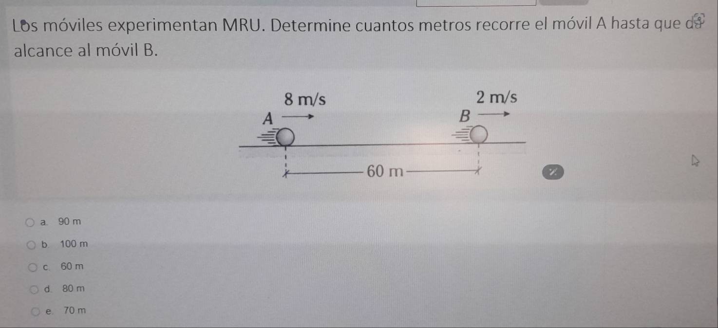 Los móviles experimentan MRU. Determine cuantos metros recorre el móvil A hasta que de
alcance al móvil B.
a 90 m
b 100 m
c 60 m
d 80 m
e 70 m