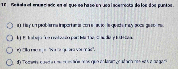 Señala el enunciado en el que se hace un uso incorrecto de los dos puntos.
a) Hay un problema importante con el auto: le queda muy poca gasolina.
b) El trabajo fue realizado por: Martha, Claudia y Esteban.
c) Ella me dijo: "No te quiero ver más".
d) Todavía queda una cuestión más que aclarar: ¿cuándo me vas a pagar?