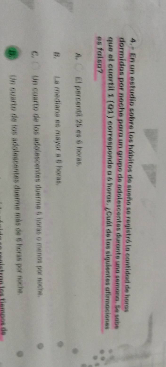 4.- En un estudio sobre los hábitos de sueño se registró la cantidad de horas
dormidas por noche para un grupo de adolescentes durante una semana. Se sabe
que el cuartil 1 (Q1) corresponde a 6 horas. ¿Cuál de las siguientes afirmaciones
es falsa?
A. El percentil 25 es 6 horas.
B. La mediana es mayor a 6 horas.
C. Un cuarto de los adolescentes duerme 6 horas o menos por noche.
D Un cuarto de los adolescentes duerme más de 6 horas por noche.
ís tran l os tiemnos de