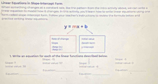 Linear Equations in Slope-Intercept Form
When something changes at a constant rate, like the pattern from the intro activity above, we can write a
linear equation to model how it changes. In this activity, you'll learn how to write linear equations using one
form called slope-intercept form. Follow your teacher's instructions to review the formula below and
practice writing linear equations.
1. Write an equation for each of the linear functions described below.
Slope: -15
Slope: 7 Initial value: 57 Slope:  2/3  Slope: -5 Initial value: 0
Initial value: 38 Initial value: -6
Equation_ Equation_
Equation _Equation_