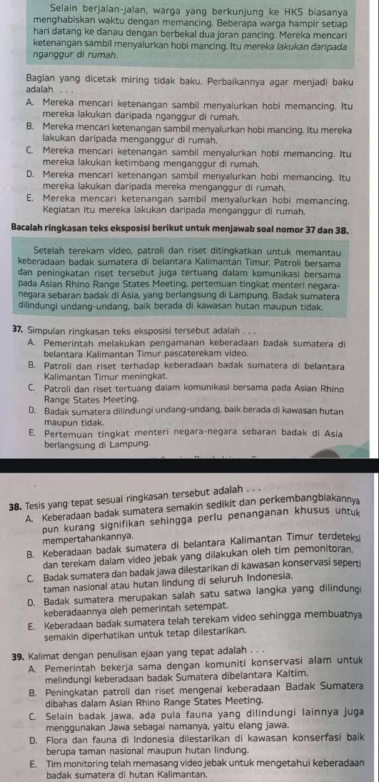 Selain berjalan-jalan, warga yang berkunjung ke HKS biasanya
menghabiskan waktu dengan memancing. Beberapa warga hampir setiap
hari datang ke danau dengan berbekal dua joran pancing. Mereka mencari
ketenangan sambil menyalurkan hobi mancing. Itu mereka lakukan daripada
nganggur di rumah.
Bagian yang dicetak miring tidak baku. Perbaikannya agar menjadi baku
adalah
A. Mereka mencari ketenangan sambil menyalurkan hobi memancing. Itu
mereka lakukan daripada nganggur di rumah.
B. Mereka mencari ketenangan sambil menyalurkan hobi mancing. Itu mereka
lakukan daripada menganggur di rumah.
C. Mereka mencari ketenangan sambil menyalurkan hobi memancing. Itu
mereka lakukan ketimbang menganggur di rumah.
D. Mereka mencari ketenangan sambil menyalurkan hobi memancing. Itu
mereka lakukan daripada mereka menganggur di rumah.
E. Mereka mencari ketenangan sambil menyalurkan hobi memancing.
Kegiatan itu mereka lakukan daripada menganggur di rumah.
Bacalah ringkasan teks eksposisi berikut untuk menjawab soal nomor 37 dan 38.
Setelah terekam video, patroli dan riset ditingkatkan untuk memantau
keberadaan badak sumatera di belantara Kalimantan Timur. Patroli bersama
dan peningkatan riset tersebut juga tertuang dalam komunikasi bersama
pada Asian Rhino Range States Meeting, pertemuan tingkat menteri negara-
negara sebaran badak di Asia, yang berlangsung di Lampung. Badak sumatera
dilindungi undang-undang, baik berada di kawasan hutan maupun tidak.
37. Simpulan ringkasan teks eksposisi tersebut adalah . . .
A. Pemerintah melakukan pengamanan keberadaan badak sumatera di
belantara Kalimantan Timur pascaterekam video.
B. Patroli dan riset terhadap keberadaan badak sumatera di belantara
Kalimantan Timur meningkat.
C. Patroli dan riset tertuang dalam komunikasi bersama pada Asian Rhino
Range States Meeting.
D. Badak sumatera dilindungi undang-undang, baik berada di kawasan hutan
maupun tidak.
E. Pertemuan tingkat menteri negara-negara sebaran badak di Asia
berlangsung di Lampung.
38. Tesis yang tepat sesual ringkasan tersebut adalah . . .
A. Keberadaan badak sumatera semakin sedikit dan perkembangbiakann
pun kurang signifikan sehingga perlu penanganan khusus untu
mempertahankannya.
B. Keberadaan badak sumatera di belantara Kalimantan Timur terdeteksi
dan terekam dalam video jebak yang dilakukan oleh tim pemonitoran.
C. Badak sumatera dan badak jawa dilestarikan di kawasan konservasi seperti
taman nasional atau hutan lindung di seluruh Indonesia.
D. Badak sumatera merupakan salah satu satwa langka yang dilindunqi
keberadaannya oleh pemerintah setempat.
E. Keberadaan badak sumatera telah terekam video sehingga membuatnya
semakin diperhatikan untuk tetap dilestarikan.
39. Kalimat dengan penulisan ejaan yang tepat adalah . . .
A. Pemerintah bekerja sama dengan komuniti konservasi alam untuk
melindungi keberadaan badak Sumatera dibelantara Kaltim.
B. Peningkatan patroli dan riset mengenai keberadaan Badak Sumatera
dibahas dalam Asian Rhino Range States Meeting.
C. Selain badak jawa, ada pula fauna yang dilindungi lainnya juga
menggunakan Jawa sebagai namanya, yaitu elang jawa.
D. Flora dan fauna di Indonesia dilestarikan di kawasan konserfasi baik
berupa taman nasional maupun hutan lindung.
E. Tim monitoring telah memasang video jebak untuk mengetahui keberadaan
badak sumatera di hutan Kalimantan.