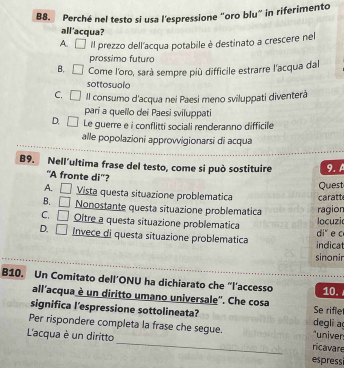 B8. Perché nel testo si usa l’espressione “oro blu” in riferimento
all’acqua?
A. Il prezzo dell’acqua potabile è destinato a crescere nel
prossimo futuro
B. Come l'oro, sarà sempre più difficile estrarre l’acqua dal
sottosuolo
C. Il consumo d’acqua nei Paesi meno sviluppati diventerà
pari a quello dei Paesi sviluppati
D. Le guerre e i conflitti sociali renderanno difficile
alle popolazioni approvvigionarsi di acqua
B9. Nell´ultima frase del testo, come si può sostituire 9. A
“A fronte di”?
Quest
A. Vista questa situazione problematica
caratt
B. Nonostante questa situazione problematica ragion
C. Oltre a questa situazione problematica
locuzic
di" e c
D. Invece di questa situazione problematica
indicat
sinonir
B10. Un Comitato dell’ONU ha dichiarato che “l’accesso 10.
all’acqua è un diritto umano universale”. Che cosa Se rifle
significa l’espressione sottolineata? degli aç
Per rispondere completa la frase che segue.
_
L'acqua è un diritto
“univers
ricavare
espressi