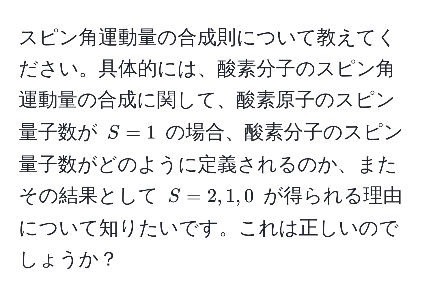 スピン角運動量の合成則について教えてください。具体的には、酸素分子のスピン角運動量の合成に関して、酸素原子のスピン量子数が $S=1$ の場合、酸素分子のスピン量子数がどのように定義されるのか、またその結果として $S=2, 1, 0$ が得られる理由について知りたいです。これは正しいのでしょうか？