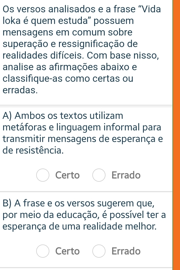 Os versos analisados e a frase “Vida
Ioka é quem estuda' possuem
mensagens em comum sobre
superação e ressignificação de
realidades difíceis. Com base nisso,
analise as afirmações abaixo e
classifique-as como certas ou
erradas.
A) Ambos os textos utilizam
metáforas e linguagem informal para
transmitir mensagens de esperança e
de resistência.
Certo Errado
B) A frase e os versos sugerem que,
por meio da educação, é possível ter a
esperança de uma realidade melhor.
Certo Errado