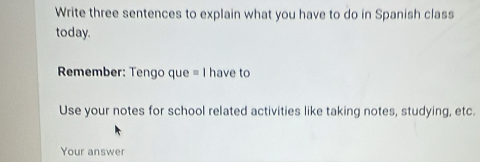 Write three sentences to explain what you have to do in Spanish class 
today. 
Rmember: Tengo que = I have to 
Use your notes for school related activities like taking notes, studying, etc. 
Your answer