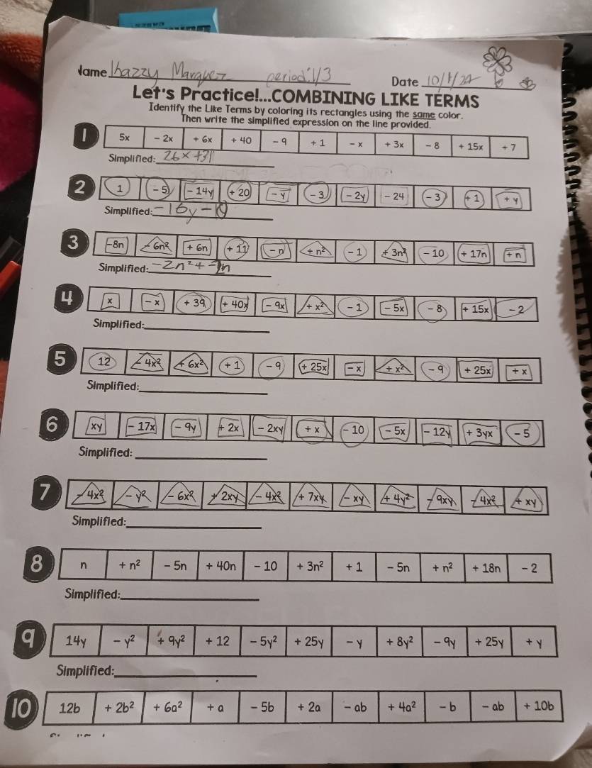 ame_ Date
_
Let's Practice!...COMBINING LIKE TÉRMS
Identify the Like Terms by coloring its rectangles using the same color.
Then write the simplified expression on the line provided.
| 5x - 2x + 6x + 40 -9 + 1 - x + 3x - 8 + 15x + 7
Simplifled:_
2 1 - 5 -14y + 20 - 3 - 2y -24 -3 +1 +y
Simplified;_
3 -8n 6n^2 +6n +11 -n _ +n^2 - 1 +3n^2 - 10 +17n +n
Simplified:_
4 x - x +39 +40 -9x +x^2 - 1 -5× -8 +15x -2
Simplified:_
5 12 4x^2 6x^2 +1 - 9 (+_ 25x -x +x^2 -9 +25x +x
Simplified:
_
6 xy - 17× -9y + 2x - 2xy +x (-10 -5x -12y +3yx -5
Simplified:_
7 4x -y^2 6x^2 2xy -4x^2 +7x -xy _ 4y^2 9xy 4x^2 xy
Simplified:_
8 n +n^2 - 5n + 40n - 10 +3n^2 +1 - 5n +n^2 +18r 1 - 2
Simplified:_
q 14y -y^2 +9y^2 + 12 -5y^2 + 25y -y +8y^2 -9y + 25y + Y
Simplified:_
10 12b +2b^2 +6a^2 + a - 5b + 2a - ab +4a^2 - b - ab + 10b