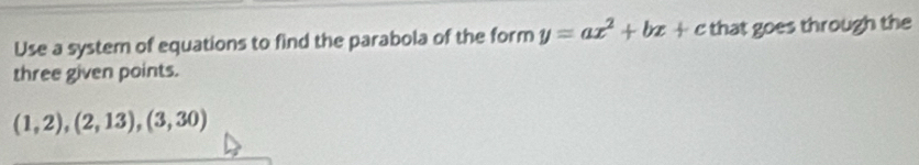 Use a system of equations to find the parabola of the form y=ax^2+bx+c that goes through the 
three given points.
(1,2),(2,13),(3,30)