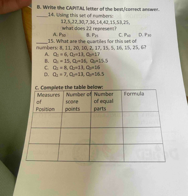 Write the CAPITAL letter of the best/correct answer.
_14. Using this set of numbers:
12, 5, 22, 30, 7, 36, 14, 42, 15, 53, 25,
what does 22 represent?
A. Pso B. P_25 C. P_40 D. P_30
_15. What are the quartiles for this set of
numbers: 8, 11, 20, 10, 2, 17, 15, 5, 16, 15, 25, 6?
A. Q_1=6, Q_2=13, Q_3=17
B. Q_1=15, Q_2=16, Q_3=15.5
C. Q_1=8, Q_2=13, Q_3=16
D. Q_1=7, Q_2=13, Q_3=16.5