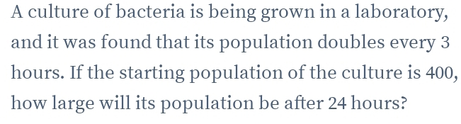 A culture of bacteria is being grown in a laboratory, 
and it was found that its population doubles every 3
hours. If the starting population of the culture is 400, 
how large will its population be after 24 hours?