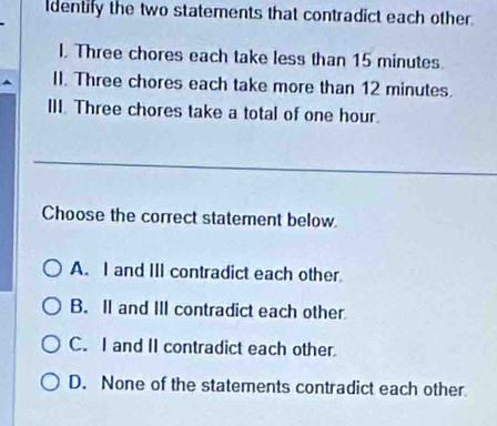 dentify the two statements that contradict each other.
I. Three chores each take less than 15 minutes.
II. Three chores each take more than 12 minutes.
III. Three chores take a total of one hour.
Choose the correct statement below.
A. I and III contradict each other
B. Il and III contradict each other
C. I and II contradict each other.
D. None of the statements contradict each other