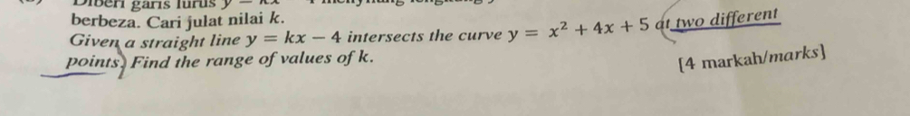 Diberi garís lurus y
berbeza. Cari julat nilai k.
Given a straight line y=kx-4 intersects the curve y=x^2+4x+5 at two different
points. Find the range of values of k.
[4 markah/marks]