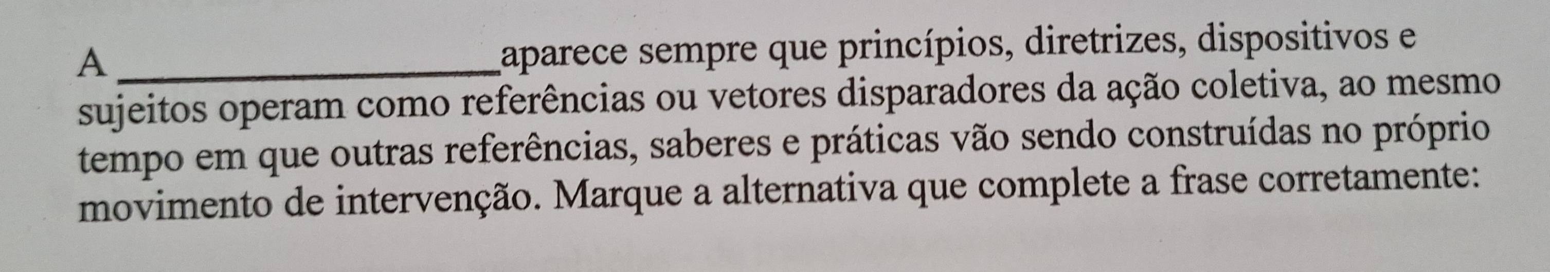 A 
aparece sempre que princípios, diretrizes, dispositivos e 
sujeitos operam como referências ou vetores disparadores da ação coletiva, ao mesmo 
tempo em que outras referências, saberes e práticas vão sendo construídas no próprio 
movimento de intervenção. Marque a alternativa que complete a frase corretamente: