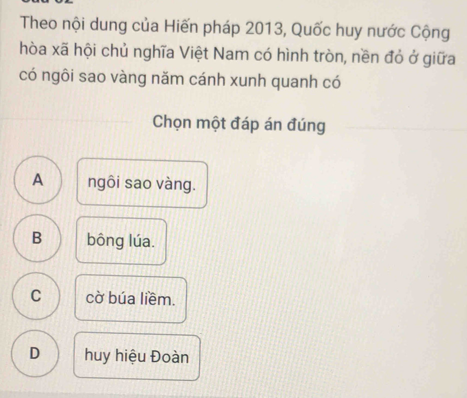 Theo nội dung của Hiến pháp 2013, Quốc huy nước Cộng
hòa xã hội chủ nghĩa Việt Nam có hình tròn, nền đỏ ở giữa
có ngôi sao vàng năm cánh xunh quanh có
Chọn một đáp án đúng
A ngôi sao vàng.
B bông lúa.
C cờ búa liềm.
D huy hiệu Đoàn