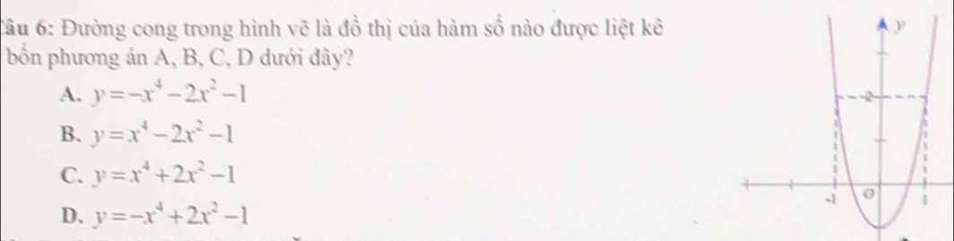 Đường cong trong hình vẽ là đồ thị của hàm số nào được liệt kê
bốn phương án A, B, C, D dưới đây?
A. y=-x^4-2x^2-1
B. y=x^4-2x^2-1
C. y=x^4+2x^2-1
D. y=-x^4+2x^2-1