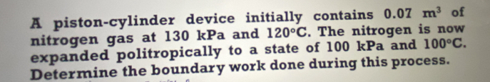 A piston-cylinder device initially contains 0.07m^3 of 
nitrogen gas at 130 kPa and 120°C. The nitrogen is now 
expanded politropically to a state of 100 kPa and 100°C. 
Determine the boundary work done during this process.