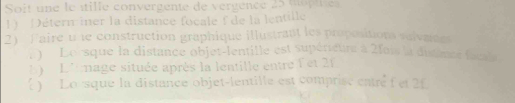 Soit une le étille convergente de vergence 25 topitie 
1) Détern iner la distance focale f de la lentille 
2) Faire u le construction graphique illustrant les propositions selvants 
e Lorsque la distance objet-lentille est supérieure à 2fois la disance faca 
b D'image située après la lentille entre f et 2f
 ) Lo sque la distance objet-lentille est comprisc eatré f et 2f