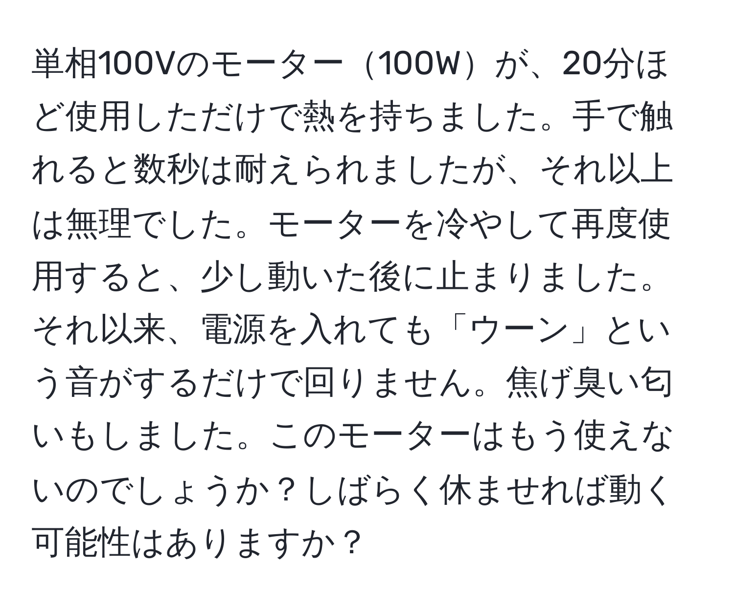 単相100Vのモーター100Wが、20分ほど使用しただけで熱を持ちました。手で触れると数秒は耐えられましたが、それ以上は無理でした。モーターを冷やして再度使用すると、少し動いた後に止まりました。それ以来、電源を入れても「ウーン」という音がするだけで回りません。焦げ臭い匂いもしました。このモーターはもう使えないのでしょうか？しばらく休ませれば動く可能性はありますか？