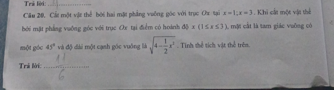 Trả lời:_ 
Câu 20. Cắt một vật thể bởi hai mặt phẳng vuông góc với trục Ox tại x=1; x=3. Khi cắt một vật thể 
bởi mặt phẳng vuông góc với trục Ox tại điểm có hoành dhat Qx(1≤ x≤ 3) , mặt cắt là tam giác vuông có 
một góc 45° và độ dài một cạnh góc vuông là sqrt(4-frac 1)2x^2. Tính thể tích vật thể trên. 
Trả lời: 
_