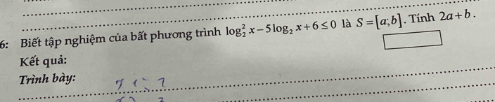 6: Biết tập nghiệm của bất phương trình log _2^(2x-5log _2)x+6≤ 0 là S=[a;b]. Tính 2a+b. 
Kết quả: 
Trình bày: