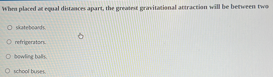 When placed at equal distances apart, the greatest gravitational attraction will be between two
skateboards.
refrigerators.
bowling balls.
school buses.