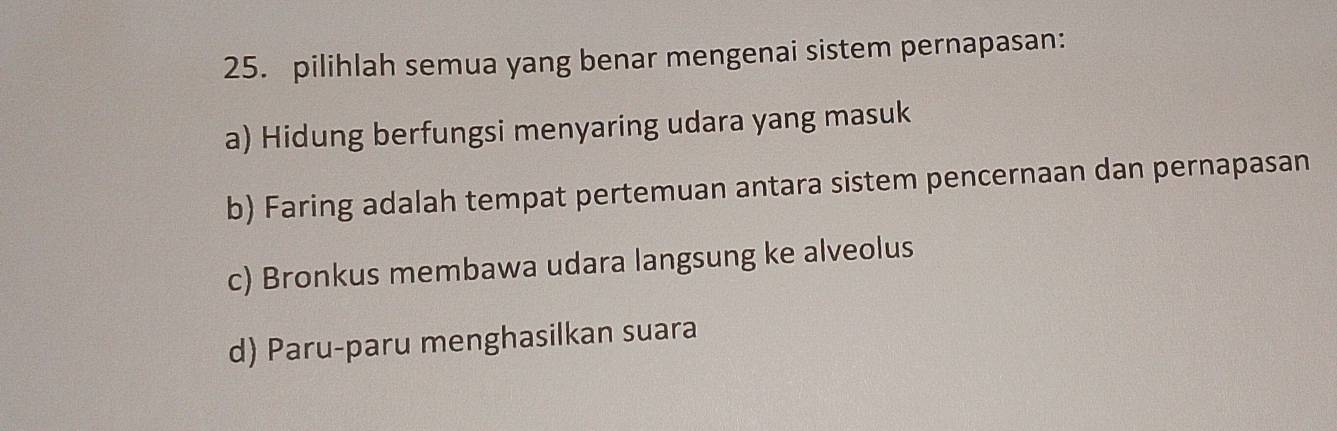 pilihlah semua yang benar mengenai sistem pernapasan:
a) Hidung berfungsi menyaring udara yang masuk
b) Faring adalah tempat pertemuan antara sistem pencernaan dan pernapasan
c) Bronkus membawa udara langsung ke alveolus
d) Paru-paru menghasilkan suara