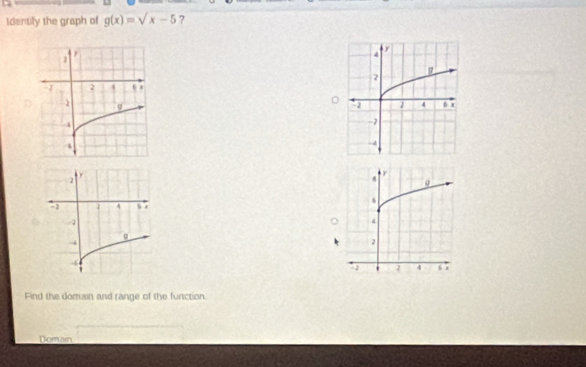 Identify the graph of g(x)=sqrt(x-5) ? 


Find the domain and range of the function. 
Domain