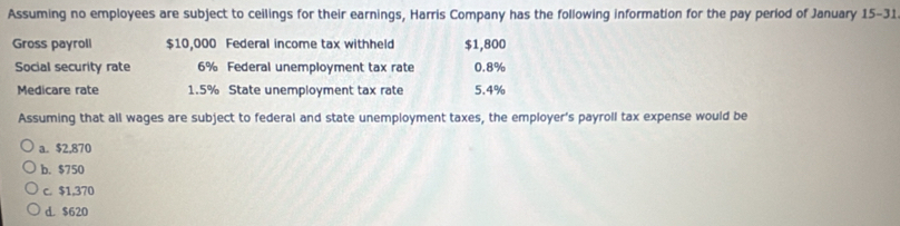 Assuming no employees are subject to ceilings for their earnings, Harris Company has the following information for the pay period of January 15-31 
Gross payroll $10,000 Federal income tax withheld $1,800
Social security rate 6% Federal unemployment tax rate 0.8%
Medicare rate 1.5% State unemployment tax rate 5.4%
Assuming that all wages are subject to federal and state unemployment taxes, the employer's payroll tax expense would be
a. $2,870
b. $750
c. $1,370
d. $620