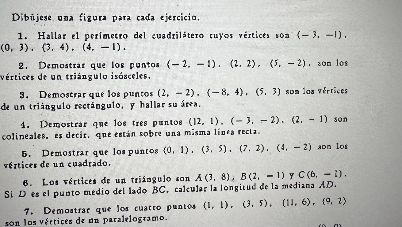 Dibújese una figura para cada ejercicio. 
1. Hallar el perímetro del cuadrilátero cuyos vértices son (-3,-1),
(0,3), (3,4), (4,-1). 
2. Demostrar que los puntos (-2,-1), (2,2), (5,-2) , son los 
vértices de un triángulo isósceles. 
3. Demostrar que los puntos (2,-2), (-8,4), (5,3) son los vértices 
de un triángulo rectángulo, y hallar su área. 
4. Demostrar que los tres puntos (12,1),(-3,-2),(2,-1) son 
colineales, es decir, que están sobre una misma línea recta. 
5. Demostrar que los puntos (0,1),(3,5), (7,2), (4,-2) son los 
vértices de un cuadrado. 
6. Los vértices de un triángulo son A(3,8), B(2,-1) y C(6,-1). 
Si Des el punto medio del lado BC, calcular la longitud de la mediana AD. 
7. Demostrar que los cuatro puntos (1,1), (3,5), (11,6), (9,2)
son los vértices de un paralelogramo.