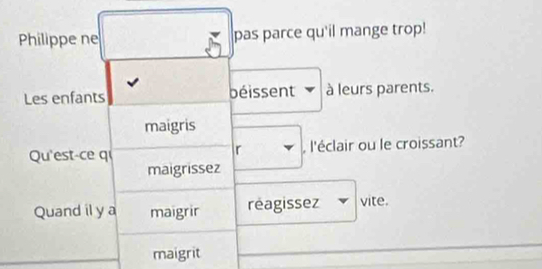 Philippe ne pas parce qu'il mange trop! 
Les enfants béissent à leurs parents. 
maigris 
Qu'est-ce q r , l'éclair ou le croissant? 
maigrissez 
Quand il y a maigrir reagissez vite. 
maigrit