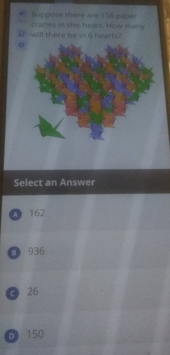 Suppose there are 156 paper
cranes in this heart. How many
will there be in 6 hearts?
Select an Answer
A 162
B 936
c 26
D 150