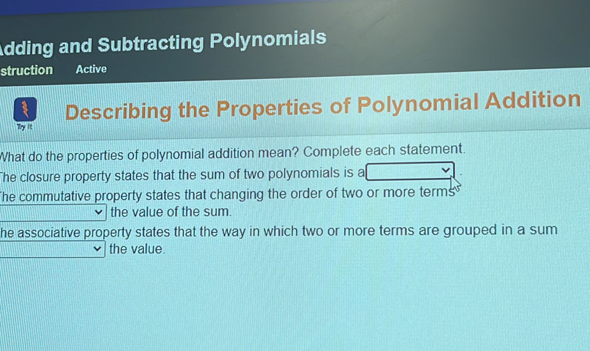 Adding and Subtracting Polynomials
struction Active
Describing the Properties of Polynomial Addition
Try it
What do the properties of polynomial addition mean? Complete each statement.
The closure property states that the sum of two polynomials is a
The commutative property states that changing the order of two or more terms 
the value of the sum.
he associative property states that the way in which two or more terms are grouped in a sum
the value.