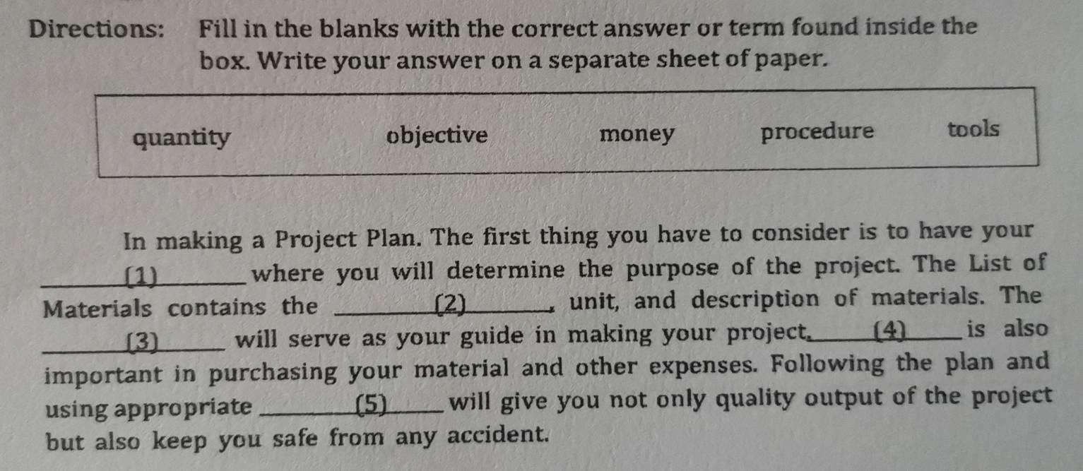 Directions: Fill in the blanks with the correct answer or term found inside the
box. Write your answer on a separate sheet of paper.
quantity objective money procedure tools
In making a Project Plan. The first thing you have to consider is to have your
(1) where you will determine the purpose of the project. The List of
Materials contains the _ (2) unit, and description of materials. The
_[3] will serve as your guide in making your project._(4)____ is also
important in purchasing your material and other expenses. Following the plan and
using appropriate _(5) ____ will give you not only quality output of the project.
but also keep you safe from any accident.