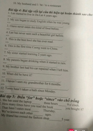 My husband and I / be / to a restaurant 
Bài tập 4: Bài tập viết lại câu thì hiện tại hoàn thành sao cho 
_ 
1. Lan started to live in Da Lat 4 years ago. 
. 
_ 
2. My son began to study English when he was young. 
. 
_ 
3. I have never eaten this kind of food before. 
_ 
4. Lan has never seen such a beautiful girl before. 

_ 
5. This is the best bool she has ever read. 
. 
_ 
6. This is the first time Cuong went to China. 
. 
_ 
7. My sister started learning 2 years ago. 
= 
. 
_ 
8. My parents began drinking when it started to rain. 
-7 
. 
_ 
9. My brother last had his car repaired when I left him. 
10. When did he have it? 
. 
_ 
=> 
. 
_ 
11. I haven’t seen my grandmother for 6 months. 
=> 
_ 
12. Tonny hasn’t taken a bath since Monday. 
. 
Bài tập 5: Điển “for” hoặc “since” vào chỗ trống 
. She has used the laptop three hours 9 o’clock. 
2. How many times have you read the book_ 
. Thao hasn’t eaten meat Thursday. you bought it? 
. We’ve known each other_ ages. 
. My friend has owned the fashion shop_ 5 year.